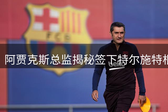 阿贾克斯总监揭秘签下特尔施特根内幕：长期追逐终获强援